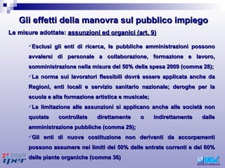 Esclusi gli enti di ricerca, le pubbliche amministrazioni possono avvalersi di personale a collaborazione, formazione e lavoro, somministrazione nella misura del 50% della spesa 2009 (comma 28); La norma sui lavoratori flessibili dovrà essere applicata anche da Regioni, enti locali e servizio sanitario nazionale; deroghe per la scuola e alta formazione artistica e musicale; Le limitazione alle assunzioni si applicano anche alle società non quotate controllate direttamente o indirettamente dalle amministrazione pubbliche (comma 29); Gli enti di nuova costituzione non derivanti da accorpamenti possono assumere nei limiti del 50% delle entrate correnti e del 60% delle piante organiche (comma 36) Le misure adottate:  assunzioni ed organici (art. 9) Gli effetti della manovra sul pubblico impiego 