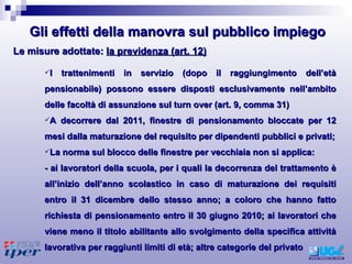 I trattenimenti in servizio (dopo il raggiungimento dell’età pensionabile) possono essere disposti esclusivamente nell’ambito delle facoltà di assunzione sul turn over (art. 9, comma 31) A decorrere dal 2011, finestre di pensionamento bloccate per 12 mesi dalla maturazione del requisito per dipendenti pubblici e privati; La norma sul blocco delle finestre per vecchiaia non si applica: - ai lavoratori della scuola, per i quali la decorrenza del trattamento è all’inizio dell’anno scolastico in caso di maturazione dei requisiti entro il 31 dicembre dello stesso anno; a coloro che hanno fatto richiesta di pensionamento entro il 30 giugno 2010; ai lavoratori che viene meno il titolo abilitante allo svolgimento della specifica attività lavorativa per raggiunti limiti di età; altre categorie del privato Le misure adottate:  la previdenza (art. 12) Gli effetti della manovra sul pubblico impiego 