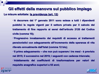 A decorrere dal 1° gennaio 2011 sono estese a tutti i dipendenti pubblici le regole vigenti per il settore privato per il calcolo del trattamento di fine rapporto ai sensi dell’articolo 2120 del Codice civile (comma 10); Progressivo innalzamento dei requisiti di accesso ai trattamenti pensionistici con adeguamento all’incremento della speranza di vita rilevato annualmente dall’Istat (comma 12 bis); Il primo adeguamento – che non può superare i tre mesi - è previsto nel 2015; il successivo nel 2019; i seguenti con cadenza triennale;  Adattamento dei coefficienti di trasformazione per valori del requisito anagrafico superiori a 65 anni;  Le misure adottate:  la previdenza (art. 12) Gli effetti della manovra sul pubblico impiego 