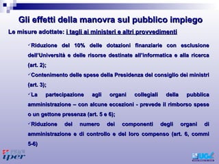 Riduzione del 10% delle dotazioni finanziarie con esclusione dell’Università e delle risorse destinate all’informatica e alla ricerca (art. 2);  Contenimento delle spese della Presidenza del consiglio dei ministri (art. 3); La partecipazione agli organi collegiali della pubblica amministrazione – con alcune eccezioni - prevede il rimborso spese o un gettone presenza (art. 5 e 6); Riduzione del numero dei componenti degli organi di amministrazione e di controllo e del loro compenso (art. 6, commi 5-6)  Le misure adottate:  i tagli ai ministeri e altri provvedimenti Gli effetti della manovra sul pubblico impiego 