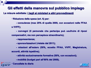 Riduzione della spesa (art. 6) per: - consulenze (max 20% di quella 2009, con eccezioni nelle FFAA e VVFF); - convegni (il personale che partecipa può usufruire di riposi compensativi, ma non percepisce straordinario); - rappresentanza; - sponsorizzazioni (vietate dal 2011); - missioni all’estero (50%, eccetto FFAA, VVFF, Magistratura, accordi, attività ispettive); - attività esclusivamente formativa (50%, con eccezioni); - mobilità (budget pari all’80% del 2009). Cancellate le diarie Le misure adottate:  i tagli ai ministeri e altri provvedimenti Gli effetti della manovra sul pubblico impiego 
