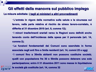 L’entrata in vigore della normativa sulla salute e la sicurezza sul lavoro, nella parte relativa al rischio da stress lavoro-correlato, è differita al 31 dicembre 2010 (art. 8, comma 12); I minori trasferimenti erariali verso le Regioni sono definiti anche tenendo conto dell’incidenza della spesa per il personale (art. 14, comma 2); Le funzioni fondamentali dei Comuni sono esercitate in forma associata negli enti fino a 5mila residenti (art. 14, commi 25 e sgg) I comuni fino a 30mila abitanti non possono costituire società; quelli con popolazione fra 30 e 50mila possono detenere una sola partecipazione; entro il 31 dicembre 2011 sono messe in liquidazione le società già costituite (art. 14, comma 32 Le misure adottate:  i tagli ai ministeri e altri provvedimenti Gli effetti della manovra sul pubblico impiego 