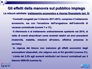 Contratti congelati per il triennio 2011-2013, compreso il trattamento accessorio, ma con l’eccezione dell’erogazione dell’indennità di vacanza contrattuale (commi 1 e 17);  Il riferimento è al trattamento ordinariamente spettante nel 2010, al netto di eventi straordinari come arretrati relativi ad anni precedenti (maternità, malattia, missioni all’estero, effettiva presenza in servizio);  In vigenza del blocco non maturano gli effetti economici degli automatismi stipendiali, che valgono solo ai fini giuridici (comma 21); Limite del 3,2% agli aumenti retributivi nei rinnovi contrattuali per il biennio 2008-09 (comma 4);  Le misure adottate:  trattamento economico e risorse finanziarie (art. 9) Gli effetti della manovra sul pubblico impiego 