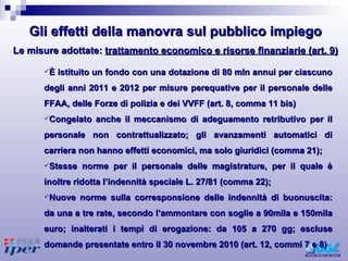 È istituito un fondo con una dotazione di 80 mln annui per ciascuno degli anni 2011 e 2012 per misure perequative per il personale delle FFAA, delle Forze di polizia e dei VVFF (art. 8, comma 11 bis) Congelato anche il meccanismo di adeguamento retributivo per il personale non contrattualizzato; gli avanzamenti automatici di carriera non hanno effetti economici, ma solo giuridici (comma 21); Stesse norme per il personale delle magistrature, per il quale è inoltre ridotta l’indennità speciale L. 27/81 (comma 22); Nuove norme sulla corresponsione delle indennità di buonuscita: da una a tre rate, secondo l’ammontare con soglie a 90mila e 150mila euro; inalterati i tempi di erogazione: da 105 a 270 gg; escluse domande presentate entro il 30 novembre 2010 (art. 12, commi 7 e 8) Le misure adottate:  trattamento economico e risorse finanziarie (art. 9) Gli effetti della manovra sul pubblico impiego 