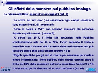 Le norme sul turn over (una assunzione ogni cinque cessazioni) sono estese fino al 2013 (comma 5);  Forze di polizia e VVFF non possono assumere più personale rispetto a quello cessato (comma 6); A partire dal 2014, il limite alle assunzioni nella Pubblica amministrazione sale dal 20 al 50%; l’anno seguente il limite è cancellato con il vincolo che il numero delle unità assunte non può eccedere quello delle unità cessate (commi 7 e 8); Regole specifiche per gli enti di ricerca per assumere personale a tempo indeterminato: limite dell’80% delle entrate correnti entro il limite del 20% delle cessazioni nell’anno precedente (commi 9 e 10) con incentivo per far rientrare i ricercatori dall’estero (art. 44) Le misure adottate:  assunzioni ed organici (art. 9) Gli effetti della manovra sul pubblico impiego 