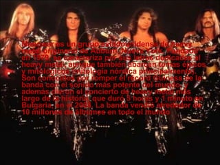 Manowar es un grupo estadounidense de heavy metal originario de Auburn, Nueva York. Fundada en 1979, se caracteriza por sus letras dedicadas al heavy metal, aunque también abarcan temas épicos y mitológicos (mitología nórdica principalmente). Son conocidos por romper el récord Guiness de la banda con el sonido más potente del mundo, y además dieron el concierto de heavy metal más largo de la historia, que duró 5 horas y 1 minuto en Bulgaria, en el 2008. La banda vendió alrededor de 10 millones de álbumes en todo el mundo   