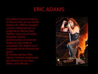 ERIC ADAMS Eric Adams nació en Auburn, en Nueva York, en una familia italiana. En 1980 fue invitado a entrar a Manowar por su amigo de la infancia Joey DeMaio, quien era el bajista del grupo. Ambos permanecieron en la banda desde su inicio hasta la actualidad. Eric Adams es el encargado de las finanzas del grupo. El nombre artístico "Eric Adams" lo formó combinando los nombres de sus hijos, Adam y Eric Marullo. 
