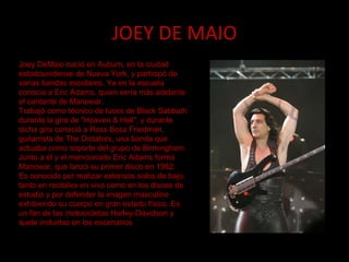 JOEY DE MAIO Joey DeMaio nació en Auburn, en la ciudad estadounidense de Nueva York, y participó de varias bandas escolares. Ya en la escuela conocía a Eric Adams, quien sería más adelante el cantante de Manowar. Trabajó como técnico de luces de Black Sabbath durante la gira de "Heaven & Hell", y durante dicha gira conoció a Ross Boss Friedman, guitarrista de The Dictators, una banda que actuaba como soporte del grupo de Birmingham. Junto a él y el mencionado Eric Adams formó Manowar, que lanzó su primer disco en 1982. Es conocido por realizar extensos solos de bajo, tanto en recitales en vivo como en los discos de estudio y por defender la imagen masculino exhibiendo su cuerpo en gran estado físico. Es un fan de las motocicletas Harley-Davidson y suele incluirlas en los escenarios 