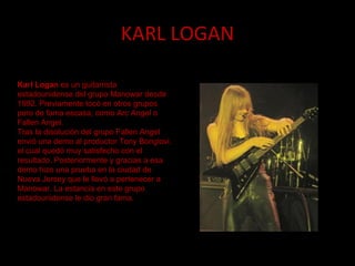 KARL LOGAN Karl Logan  es un guitarrista estadounidense del grupo Manowar desde 1992. Previamente tocó en otros grupos pero de fama escasa, como Arc Angel o Fallen Angel. Tras la disolución del grupo Fallen Angel envió una demo al productor Tony Bongiovi, el cual quedó muy satisfecho con el resultado. Posteriormente y gracias a esa demo hizo una prueba en la ciudad de Nueva Jersey que le llevó a pertenecer a Manowar. La estancia en este grupo estadounidense le dio gran fama. 