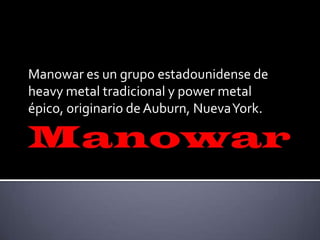 Manowar es un grupo estadounidense de
heavy metal tradicional y power metal
épico, originario de Auburn, NuevaYork.
 