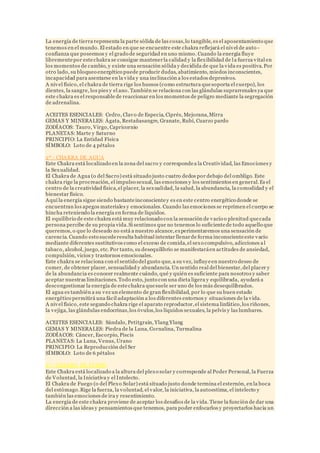 La energía de tierra representa la parte sólida de las cosas,lo tangible, es el aposentamiento que
tenemos en el mundo. El estado en que se encuentre este chakra reflejará el nivel de auto -
confianza que poseemos y el grado de seguridad en uno mismo. Cuando la energía fluye
librementepor estechakra se consigue mantenerla calidad y la flexibilidad de la fuerza vital en
los momentos de cambio, y existe una sensación sólida y decidida de que la vida es positiva. Por
otro lado, su bloqueo energético puede producir dudas, abatimiento, miedos inconscientes,
incapacidad para asentarse en la vida y una inclinación a los estados depresivos.
A nivel físico, el chakra de tierra rige los huesos (como estructura quesoporta el cuerpo), los
dientes, la sangre, los pies y el ano. También se relaciona con las glándulas suprarrenales ya que
este chakra es el responsable de reaccionar en los momentos de peligro mediante la segregación
de adrenalina.
ACEITES ESENCIALES: Cedro, Clavo de Especia, Ciprés, Mejorana,Mirra
GEMAS Y MINERALES: Ágata, Restañasangre, Granate, Rubí, Cuarzo pardo
ZODÍACOS: Tauro, Virgo, Capricornio
PLANETAS: Marte y Saturno
PRINCIPIO: La Entidad Física
SÍMBOLO: Loto de 4 pétalos
2º - CHAKRA DE AGUA
Este Chakra está localizado en la zona del sacro y correspondea la Creatividad, las Emociones y
la Sexualidad.
El Chakra de Agua (o del Sacro) está situado justo cuatro dedos por debajo del ombligo. Este
chakra rige la procreación, el impulso sexual, las emociones y los sentimientos en general.Es el
centro de la creatividad física,el placer, la sexualidad, la salud, la abundancia, la comodidad y el
bienestar físico.
Aquí la energía sigue siendo bastanteinconscientey es en este centro energético donde se
encuentran los apegos materiales y emocionales. Cuando las emociones se reprimen el cuerpo se
hincha reteniendo la energía en forma de líquidos.
El equilibrio de este chakra está muy relacionado con la sensación de vacío o plenitud quecada
persona percibe de su propia vida.Si sentimos que no tenemos lo suficientede todo aquello que
queremos, o que lo deseado no está a nuestro alcance,experimentaremos una sensación de
carencia. Cuando esto sucederesulta habitual intentar llenarde forma inconscienteeste vacío
mediante diferentes sustitutivos como el exceso de comida,el sexo compulsivo, adicciones a l
tabaco, alcohol, juego, etc. Por tanto, su desequilibrio se manifestaráen actitudes de ansiedad,
compulsión, vicios y trastornos emocionales.
Este chakra se relaciona con el sentido del gusto que, a su vez, influyeen nuestro deseo de
comer, de obtener placer, sensualidad y abundancia. Un sentido real del bienestar,del placer y
de la abundancia es conocer realmente cuándo, qué y quién es suficiente para nosotros y saber
aceptar nuestras limitaciones. Todo esto, junto con una dieta ligera y equilibrada, ayudará a
descongestionar la energía de estechakra quesuele ser uno de los más desequilibrados.
El agua es también a su vez un elemento de gran flexibilidad, por lo que su buen estado
energético permitirá una fácil adaptación a los diferentes entornos y situaciones de la vida.
A nivel físico, este segundo chakra rige el aparato reproductor,el sistema linfático,los riñones,
la vejiga, las glándulas endocrinas,los óvulos,los líquidos sexuales, la pelvis y las lumbares.
ACEITES ESENCIALES: Sándalo, Petitgrain, Ylang Ylang
GEMAS Y MINERALES: Piedra de la Luna, Cornalina, Turmalina
ZODÍACOS: Cáncer, Escorpio, Piscis
PLANETAS: La Luna, Venus, Urano
PRINCIPIO: La Reproducción del Ser
SÍMBOLO: Loto de 6 pétalos
3º - CHAKRA DE FUEGO
Este Chakra está localizado a la altura del plexo solar y corresponde al Poder Personal, la Fuerza
de Voluntad, la Iniciativa y el Intelecto.
El Chakra de Fuego (o del Plexo Solar) está situado justo donde termina el esternón, en la boca
del estómago.Rige la fuerza, la voluntad, el valor, la iniciativa, la autoestima, el intelecto y
también las emociones de ira y resentimiento.
La energía de este chakra proviene de aceptar los desafíos de la vida. Tiene la función de dar una
dirección a las ideas y pensamientos que tenemos, para poder enfocarlos y proyectarlos hacia un
 