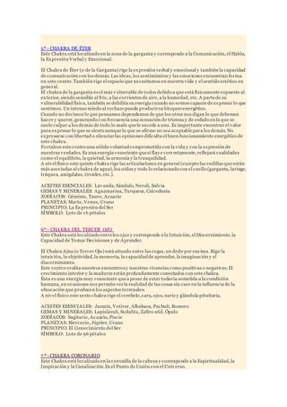 5º - CHAKRA DE ÉTER
Este Chakra está localizado en la zona de la garganta y corresponde a la Comunicación, el Habla,
la Expresión Verbal y Emocional.
El Chakra de Éter (o de la Garganta) rige la expresión verbal y emocional y también la capacidad
de comunicación con los demás.Las ideas, los sentimientos y las emociones encuentran forma
en este centro.También rige el espacio que necesitamos en nuestra vida y el sentido estético en
general.
El chakra de la garganta es el más vulnerable de todos debido a que está físicamente expuesto al
exterior, siendo sensible al frío, a las corrientes de aire, a la humedad, etc. A partede su
vulnerabilidad física, también se debilita su energía cuando no somos capaces de expresar lo que
sentimos. Un intenso miedo al rechazo puede producirsu bloqueo energético.
Cuando no decimos lo que pensamos dependemos de que los otros nos digan lo que debemos
hacer y querer, generando con frecuencia una sensación de tristeza y de enfado en la que se
suele culpar a los demás de todo lo malo quele sucede a uno. Es importante encontrar el valor
para expresar lo que se sienteaunquelo que se afirme no sea aceptablepara los demás. No
expresarse con libertad o silenciarlas opiniones dificulta el buen funcionamiento energético de
este chakra.
Fortalece estecentro una sólida voluntadcomprometida con la vida y con la expresión de
nuestras verdades. Es una energía consciente quesi fluye correctamente,reflejará cualidades
como el equilibrio, la quietud, la armonía y la tranquilidad.
A nivel físico este quinto chakra rige las articulaciones en general (excepto las rodillas queestán
más asociadas al chakra de agua), los oídos y todo lo relacionado con el cuello (garganta, laringe,
tráquea, amígdalas, tiroides,etc.).
ACEITES ESENCIALES: Lavanda, Sándalo, Neroli, Salvia
GEMAS Y MINERALES: Aguamarina, Turquesa, Calcedonia
ZODÍACOS: Géminis, Tauro, Acuario
PLANETAS: Marte, Venus, Urano
PRINCIPIO: La Expresión del Ser
SÍMBOLO: Loto de 16 pétalos
6º - CHAKRA DEL TERCER OJO
Este Chakra está localizado entrelos ojos y corresponde a la Intuición, el Discernimiento, la
Capacidad de Tomar Decisiones y de Aprender.
El Chakra Ajna (o Tercer Ojo) está situado entre las cegas, un dedo por encima. Rige la
intuición, la objetividad,la memoria, la capacidadde aprender, la imaginación y el
discernimiento.
Este centro evalúa nuestros encuentrosy nuestras vivencias como positivas o negativas.El
crecimiento interior y la madurez están profundamente conectados con este chakra.
Ésta es una energía muy consciente quea pesar de estar todavía sometida a la condición
humana, en ocasiones nos permite verla realidad de las cosas sin caer en la influencia de la
ofuscación que producen los aspectos terrenales.
A nivel físico este sexto chakra rige el cerebelo,cara, ojos, nariz y glándula pituitaria.
ACEITES ESENCIALES: Jazmín, Vetiver, Albahaca, Pachuli, Romero
GEMAS Y MINERALES: Lapislázuli, Sodalita, Zafiro añil, Ópalo
ZODÍACOS: Sagitario, Acuario, Piscis
PLANETAS: Mercurio, Júpiter, Urano
PRINCIPIO: El Conocimiento del Ser
SÍMBOLO: Loto de 96 pétalos
7 º - CHAKRA CORONARIO
Este Chakra está localizado en la coronilla de la cabeza y corresponde a la Espiritualidad,la
Inspiración y la Canalización.Es el Punto de Unión con el Universo.
 