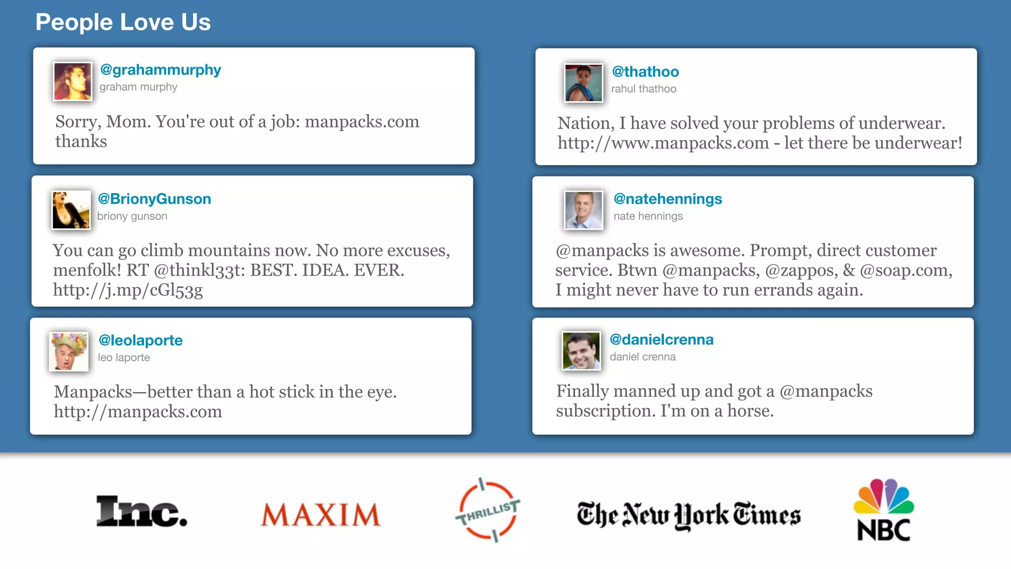 People Love Us
      @grahammurphy                                       @thathoo
      graham murphy                                       rahul thathoo


 Sorry, Mom. You're out of a job: manpacks.com      Nation, I have solved your problems of underwear.
 thanks                                             http://www.manpacks.com - let there be underwear!


      @BrionyGunson                                       @natehennings
      briony gunson                                       nate hennings


 You can go climb mountains now. No more excuses,   @manpacks is awesome. Prompt, direct customer
 menfolk! RT @thinkl33t: BEST. IDEA. EVER.          service. Btwn @manpacks, @zappos, & @soap.com,
 http://j.mp/cGl53g                                 I might never have to run errands again.

      @leolaporte                                         @danielcrenna
      leo laporte                                         daniel crenna


 Manpacks—better than a hot stick in the eye.       Finally manned up and got a @manpacks
 http://manpacks.com                                subscription. I'm on a horse.
 
