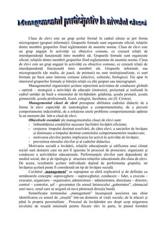 Clasa de elevi este un grup şcolar formal în cadrul căruia se pot forma
microgrupuri (grupuri informale). Grupurile formale sunt organizate oficial, relaţiile
dintre membrii grupurilor fiind reglementate de anumite norme. Clasa de elevi este
un grup angajat în activităţi cu obiective comune, ce creează relaţii de
interdependenţă funcţională între membrii săi. Grupurile formale sunt organizate
oficial, relaţiile dintre membrii grupurilor fiind reglementate de anumite norme. Clasa
de elevi este un grup angajat în activităţi cu obiective comune, ce creează relaţii de
interdependenţă funcţională între membrii săi. Grupurile informale sau
microgrupurile (de studiu, de joacă, de prieteni) nu sunt instituţionalizate, ci sunt
formate pe baza unor interese comune (afective, culturale, biologice). Ele apar în
interiorul grupurilor formale şi întreţin relaţii cu alte grupuri sau microgrupuri.
Managementul organizaţiei şcolare reprezintă activitatea de conducere globală
- optimă – strategică a activităţii de educaţie (instruire), proiectată şi realizată în
cadrul unităţii de bază a sistemului de învăţământ: grădiniţa, şcoala primară, şcoala
gimnazială, şcoala profesională, liceul, colegiul, facultatea, etc.(S. Cristea).
Managementul clasei de elevi presupune abilitatea cadrului didactic de a
forma la elevi capacităţi de (auto)reglare a comportamentului, de a preveni
comportamente indezirabile, de a soluţiona unele probleme comportamentale apărute
la un moment dat într-o clasă de elevi.
Obiectivele esenţiale ale managementului clasei de elevi sunt:
- îmbunătăţirea condiţiilor necesare facilitării învăţării eficiente;
- creşterea timpului destinat rezolvării, de către elevi, a sarcinilor de învăţare
şi diminuare a timpului destinat controlului comportamentelor neadecvate;
- motivarea elevilor pentru implicarea lor activă în activităţi de învăţare;
- prevenirea stresului elevilor şi al cadrelor didactice.
Motivarea socială a învăţării, relaţiile educaţionale şi edificarea unui climat
social sunt domenii care nu pot fi ignorate în procesul de proiectare, organizare şi
conducere a activităţilor educaţionale. Performanţele elevilor sunt dependente de
mediul social, dar şi de tipologia şi structura relaţiilor educaţionale din clasa de elevi.
De aceea, rezultatele şcolare individuale depind de performanţa grupului, iar
învăţarea şcolară poate fi considerată un tip de învăţare socială.
Cuvântul „management” se suprapune ca sferă explicativă şi de definiţie cu
următoarele concepte: supraveghere – supraveghetor, conducere – lider, a executa –
executor, organizare – organizator, administrare – administrator, direcţiune – director,
control – controlor, şef – guvernator (în sensul latinescului „gubernator”, cârmaciul
unei nave, omul care se asigură că nava păstrează direcţia bună).
Semnificaţia termenului „management” încurajează asocierea sau chiar
identificarea cu sensul de „reuşită” într-un domeniu al vieţii sociale, de la afaceri şi
până la propria personalitate . Procesul de învăţământ are drept scop asigurarea
nivelului de reuşită minimală pentru fiecare elev în parte, în planul formării
 