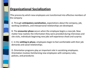 Organizational Socialization The process by which new employees are transformed into effective members of the company A. Through  anticipatory socialization,  expectations about the company, job, working conditions, and interpersonal relationships are developed.  B. The  encounter phase  occurs when the employee begins a new job. Now matter how realistic the information they were provided during interviews and site visits, individuals beginning new jobs will experience shock and surprise.  C. In the  settling-in phase , employees begin to feel comfortable with their job demands and social relationships.  D. Orientation programs play an important role in socializing employees. Orientation involves familiarizing new employees with company rules, policies, and procedures  