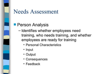 Needs Assessment Person Analysis Identifies whether employees need training, who needs training, and whether employees are ready for training Personal Characteristics Input Output Consequences Feedback 