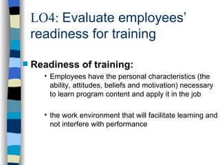 LO4:  Evaluate employees’ readiness for training Readiness of training: Employees have the personal characteristics (the ability, attitudes, beliefs and motivation) necessary to learn program content and apply it in the job the work environment that will facilitate learning and not interfere with performance 