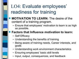 LO4:  Evaluate employees’ readiness for training MOTIVATION TO LEARN:  The desire of the content of a training program. Ensure that employees’ motivation to learn is as high as possible. Factors that Influence motivation to learn: Self Efficacy Understanding the benefits of training Being aware of training needs, Career interests, and goals Understanding work environment characteristics Ensuring employees’ basic skill levels Input, output, consequences, and feedback 