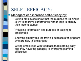 SELF - EFFICACY: Managers can increase self-efficacy by: Letting employees know that the purpose of training is to try to improve performance rather than to identify their incompetence Providing information and purpose of training to employees Showing employees the training success of their peers who are now in similar jobs Giving employees with feedback that learning easy and they have the capacity to overcome learning difficulties. 