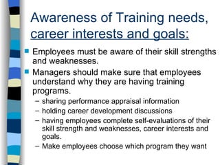 Awareness of Training needs,  career interests and goals: Employees must be aware of their skill strengths and weaknesses. Managers should make sure that employees understand why they are having training programs. sharing performance appraisal information holding career development discussions having employees complete self-evaluations of their skill strength and weaknesses, career interests and goals. Make employees choose which program they want 