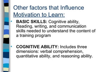 Other factors that Influence  Motivation to Learn: . BASIC SKILLS:  Cognitive ability, Reading, writing, and communication skills needed to understand the content of a training program COGNITIVE ABILITY:  Includes three dimensions: verbal comprehension, quantitative ability, and reasoning ability. 