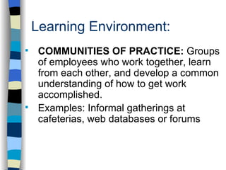 Learning Environment: . COMMUNITIES OF PRACTICE:  Groups of employees who work together, learn from each other, and develop a common understanding of how to get work accomplished. Examples: Informal gatherings at cafeterias, web databases or forums 