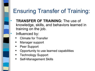 Ensuring Transfer of Training: . TRANSFER OF TRAINING:  The use of knowledge, skills, and behaviors learned in training on the job. Influenced by:  Climate for Transfer Manager support Peer Support Opportunity to use learned capabilities Technology Support Self-Management Skills 