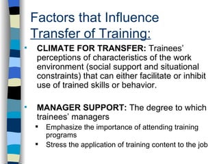 Factors that Influence  Transfer of Training: . CLIMATE FOR TRANSFER:  Trainees’ perceptions of characteristics of the work environment (social support and situational constraints) that can either facilitate or inhibit use of trained skills or behavior. MANAGER SUPPORT:  The degree to which trainees’ managers Emphasize the importance of attending training programs Stress the application of training content to the job 