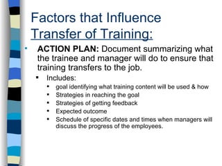 Factors that Influence  Transfer of Training: . ACTION PLAN:  Document summarizing what the trainee and manager will do to ensure that training transfers to the job. Includes:  goal identifying what training content will be used & how Strategies in reaching the goal Strategies of getting feedback Expected outcome Schedule of specific dates and times when managers will discuss the progress of the employees. 