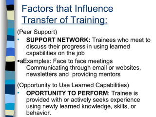 Factors that Influence  Transfer of Training: . (Peer Support) SUPPORT NETWORK:  Trainees who meet to discuss their progress in using learned capabilities on the job  Examples: Face to face meetings Communicating through email or websites, newsletters and  providing mentors (Opportunity to Use Learned Capabilities) OPORTUNITY TO PERFORM : Trainee is provided with or actively seeks experience using newly learned knowledge, skills, or behavior.  