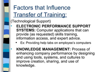 Factors that Influence  Transfer of Training: . (Technological Support) ELECTRONIC PERFORMANCE SUPPORT SYSTEMS:  Computer applications that can provide (as requested) skills training, information access, and expert advice. Ex: Providing help tabs on employee’s computers KNOWLEDGE MANAGEMENT:  Process of enhancing company performance by designing and using tools, systems, and cultures to improve creation, sharing, and use of knowledge.  