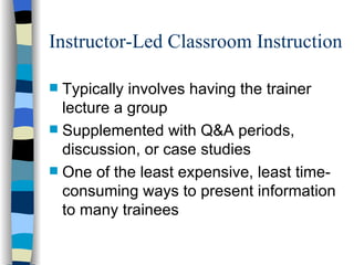 Instructor-Led Classroom Instruction Typically involves having the trainer lecture a group Supplemented with Q&A periods, discussion, or case studies One of the least expensive, least time-consuming ways to present information to many trainees 