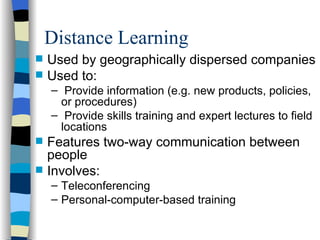 Distance Learning Used by geographically dispersed companies Used to: Provide information (e.g. new products, policies, or procedures) Provide skills training and expert lectures to field locations Features two-way communication between people Involves: Teleconferencing Personal-computer-based training 