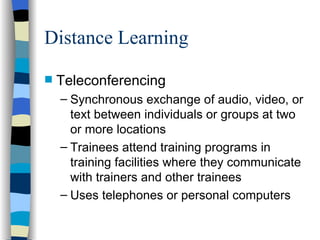 Distance Learning Teleconferencing  Synchronous exchange of audio, video, or text between individuals or groups at two or more locations Trainees attend training programs in training facilities where they communicate with trainers and other trainees Uses telephones or personal computers 