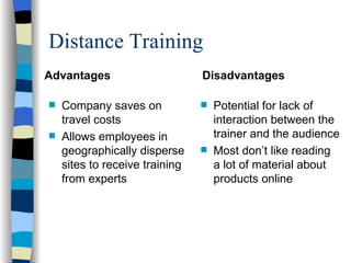 Distance Training Advantages Company saves on travel costs Allows employees in geographically disperse sites to receive training from experts  Disadvantages Potential for lack of interaction between the trainer and the audience  Most don’t like reading a lot of material about products online 