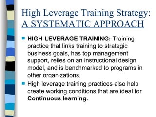 High Leverage Training Strategy:  A SYSTEMATIC APPROACH HIGH-LEVERAGE TRAINING:  Training practice that links training to strategic business goals, has top management support, relies on an instructional design model, and is benchmarked to programs in other organizations. High leverage training practices also help create working conditions that are ideal for  Continuous learning. 