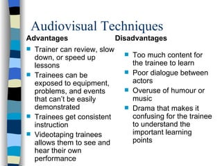 Audiovisual Techniques Advantages Trainer can review, slow down, or speed up lessons Trainees can be exposed to equipment, problems, and events that can’t be easily demonstrated Trainees get consistent instruction Videotaping trainees allows them to see and hear their own performance Disadvantages Too much content for the trainee to learn Poor dialogue between actors Overuse of humour or music Drama that makes it confusing for the trainee to understand the important learning points 