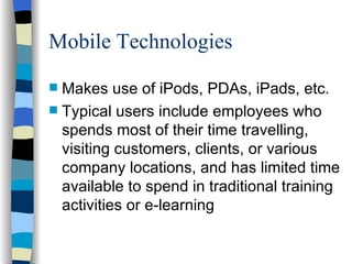 Mobile Technologies Makes use of iPods, PDAs, iPads, etc. Typical users include employees who spends most of their time travelling, visiting customers, clients, or various company locations, and has limited time available to spend in traditional training activities or e-learning 