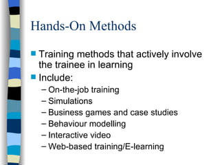 Hands-On Methods Training methods that actively involve the trainee in learning Include: On-the-job training Simulations Business games and case studies Behaviour modelling  Interactive video Web-based training/E-learning 