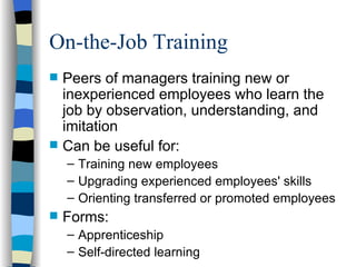 On-the-Job Training Peers of managers training new or inexperienced employees who learn the job by observation, understanding, and imitation Can be useful for: Training new employees Upgrading experienced employees' skills Orienting transferred or promoted employees Forms: Apprenticeship  Self-directed learning 