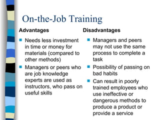 On-the-Job Training Advantages Needs less investment in time or money for materials (compared to other methods) Managers or peers who are job knowledge experts are used as instructors, who pass on useful skills Disadvantages  Managers and peers may not use the same process to complete a task Possibility of passing on bad habits  Can result in poorly trained employees who use ineffective or dangerous methods to produce a product or provide a service 