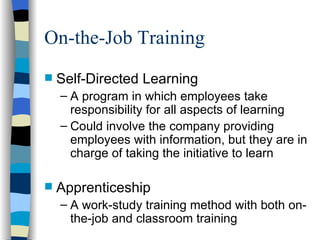 On-the-Job Training Self-Directed Learning A program in which employees take responsibility for all aspects of learning Could involve the company providing employees with information, but they are in charge of taking the initiative to learn Apprenticeship A work-study training method with both on-the-job and classroom training 
