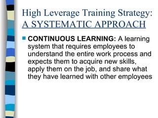 High Leverage Training Strategy:  A SYSTEMATIC APPROACH CONTINUOUS LEARNING:  A learning system that requires employees to understand the entire work process and expects them to acquire new skills, apply them on the job, and share what they have learned with other employees 