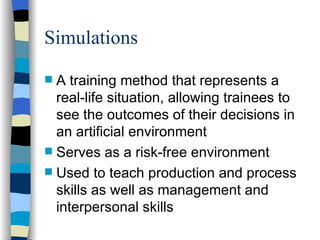 Simulations A training method that represents a real-life situation, allowing trainees to see the outcomes of their decisions in an artificial environment  Serves as a risk-free environment  Used to teach production and process skills as well as management and interpersonal skills 