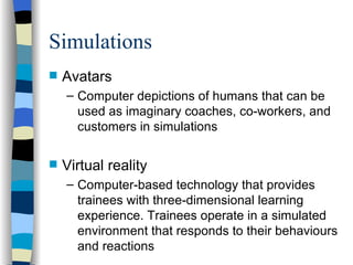 Simulations Avatars Computer depictions of humans that can be used as imaginary coaches, co-workers, and customers in simulations Virtual reality Computer-based technology that provides trainees with three-dimensional learning experience. Trainees operate in a simulated environment that responds to their behaviours and reactions  