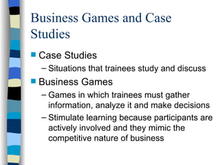 Business Games and Case Studies Case Studies Situations that trainees study and discuss Business Games Games in which trainees must gather information, analyze it and make decisions  Stimulate learning because participants are actively involved and they mimic the competitive nature of business 