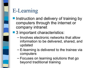 E-Learning Instruction and delivery of training by computers through the internet or company intranet 3 important characteristics: Involves electronic networks that allow information to be delivered, shared, and updated E-learning is delivered to the trainee via computers Focuses on learning solutions that go beyond traditional training 