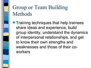 Group or Team Building Methods Training techniques that help trainees share ideas and experience, build group identity, understand the dynamics of interpersonal relationships, and get to know their own strengths and weaknesses and those of their co-workers 