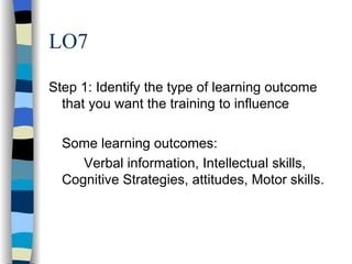 LO7 Step 1: Identify the type of learning outcome that you want the training to influence Some learning outcomes: Verbal information, Intellectual skills, Cognitive Strategies, attitudes, Motor skills. 