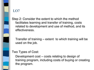LO7 Step 2: Consider the extent to which the method facilitates learning and transfer of training, costs related to development and use of method, and its effectiveness. Transfer of training – extent  to which training will be used on the job. Two Types of Cost: Development cost – costs relating to design of training program, including costs of buying or creating the program. 